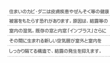 住まいのカビ・ダニは皮膚疾患やぜんそく等の健康被害をもたらす恐れがあります。原因は、結露等の室内の湿気。既存の窓と内窓「インプラス」さらにその間に生まれる新しい空気層が室外と室内をしっかり隔てる構造で、結露の発生を抑えます。